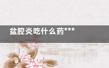 盆腔炎吃什么药***好 盆腔炎怎么治疗(盆腔炎吃什么药***快)